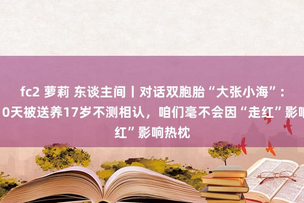 fc2 萝莉 东谈主间丨对话双胞胎“大张小海”：缔造10天被送养17岁不测相认，咱们毫不会因“走红”影响热枕