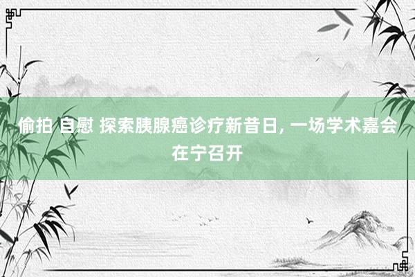 偷拍 自慰 探索胰腺癌诊疗新昔日， 一场学术嘉会在宁召开