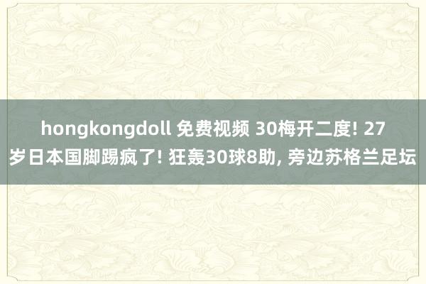 hongkongdoll 免费视频 30梅开二度! 27岁日本国脚踢疯了! 狂轰30球8助， 旁边苏格兰足坛