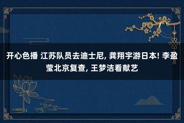 开心色播 江苏队员去迪士尼， 龚翔宇游日本! 李盈莹北京复查， 王梦洁看献艺