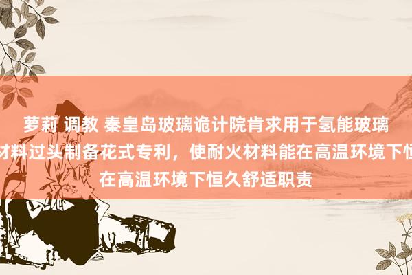 萝莉 调教 秦皇岛玻璃诡计院肯求用于氢能玻璃窑炉的耐火材料过头制备花式专利，使耐火材料能在高温环境下恒久舒适职责