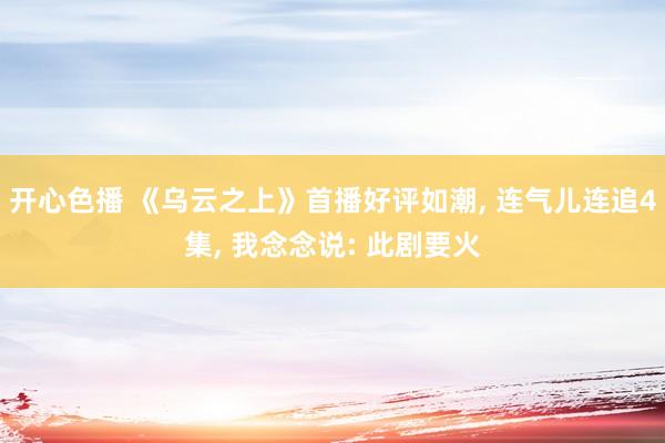 开心色播 《乌云之上》首播好评如潮， 连气儿连追4集， 我念念说: 此剧要火