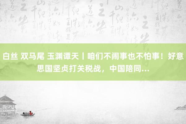 白丝 双马尾 玉渊谭天丨咱们不闹事也不怕事！好意思国坚贞打关税战，中国陪同...