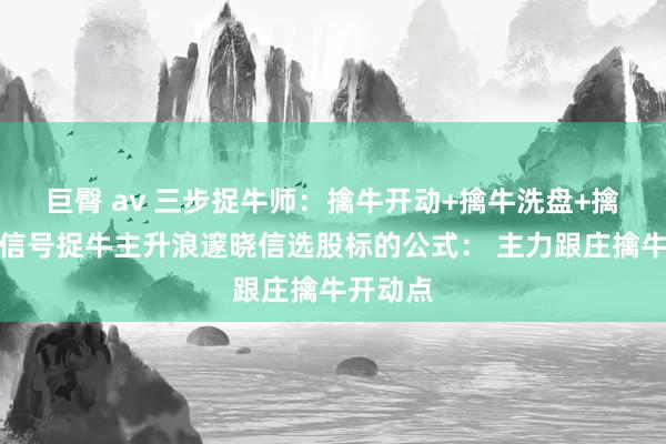 巨臀 av 三步捉牛师：擒牛开动+擒牛洗盘+擒牛回转信号捉牛主升浪邃晓信选股标的公式： 主力跟庄擒牛开动点