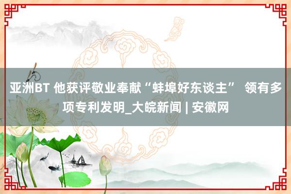 亚洲BT 他获评敬业奉献“蚌埠好东谈主”  领有多项专利发明_大皖新闻 | 安徽网