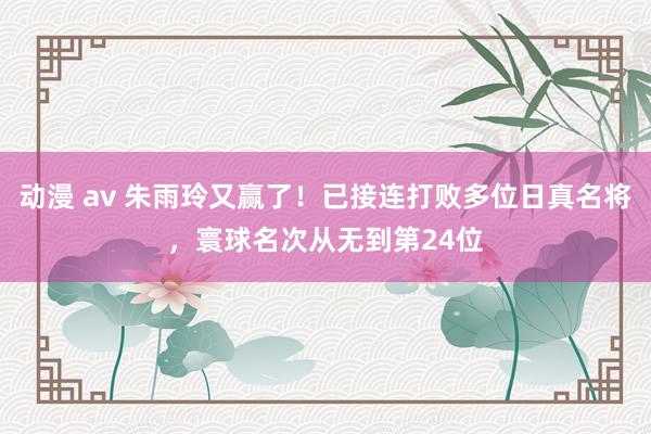 动漫 av 朱雨玲又赢了！已接连打败多位日真名将，寰球名次从无到第24位
