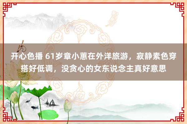 开心色播 61岁章小蕙在外洋旅游，寂静素色穿搭好低调，没贪心的女东说念主真好意思