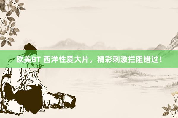 欧美BT 西洋性爱大片，精彩刺激拦阻错过！