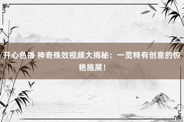 开心色播 神奇殊效视频大揭秘：一览特有创意的惊艳施展！