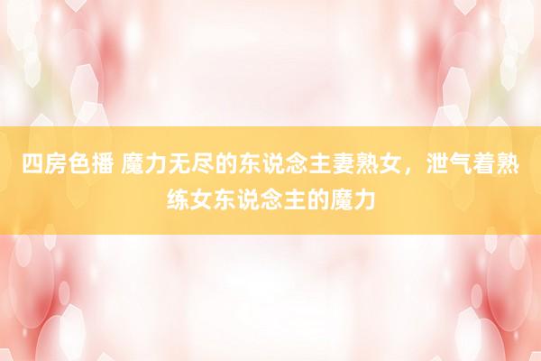 四房色播 魔力无尽的东说念主妻熟女，泄气着熟练女东说念主的魔力