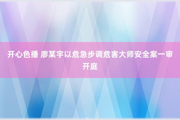 开心色播 廖某宇以危急步调危害大师安全案一审开庭
