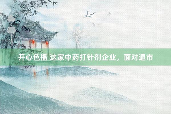 开心色播 这家中药打针剂企业，面对退市