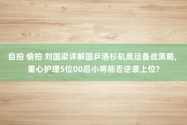 自拍 偷拍 刘国梁详解国乒洛杉矶奥运备战策略， 重心护理5位00后小将能否逆袭上位?