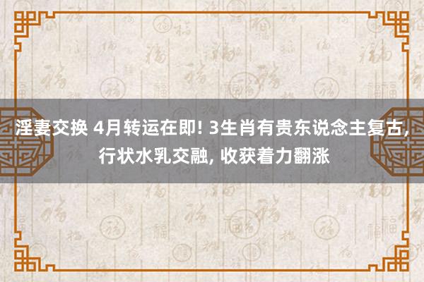淫妻交换 4月转运在即! 3生肖有贵东说念主复古， 行状水乳交融， 收获着力翻涨