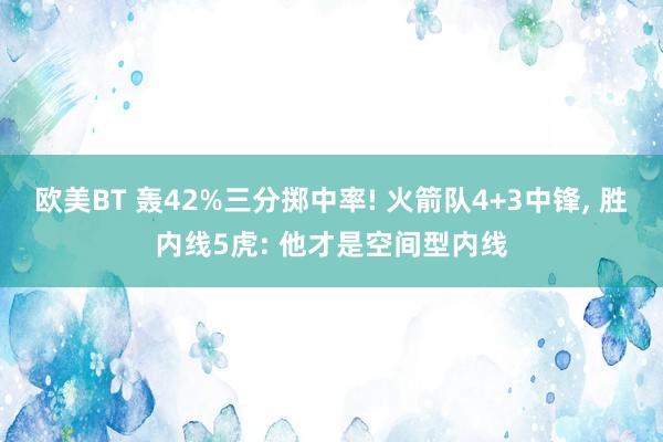 欧美BT 轰42%三分掷中率! 火箭队4+3中锋， 胜内线5虎: 他才是空间型内线
