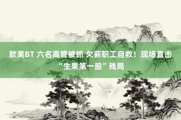 欧美BT 六名高管被抓 欠薪职工自救！现场直击“生果第一股”残局
