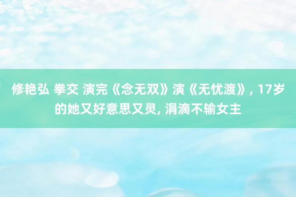 修艳弘 拳交 演完《念无双》演《无忧渡》， 17岁的她又好意思又灵， 涓滴不输女主