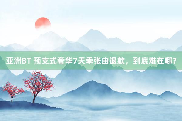 亚洲BT 预支式奢华7天乖张由退款，到底难在哪？