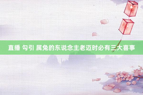 直播 勾引 属兔的东说念主老迈时必有三大喜事