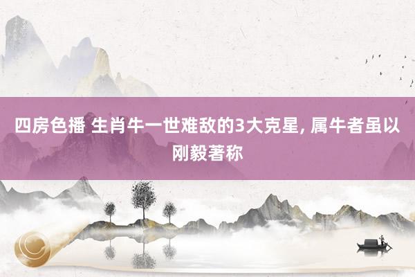 四房色播 生肖牛一世难敌的3大克星， 属牛者虽以刚毅著称