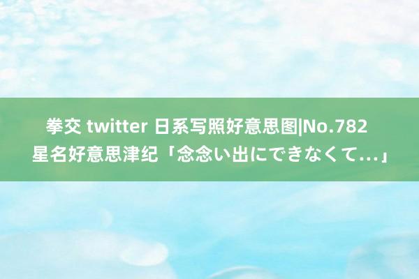 拳交 twitter 日系写照好意思图|No.782 星名好意思津纪「念念い出にできなくて…」
