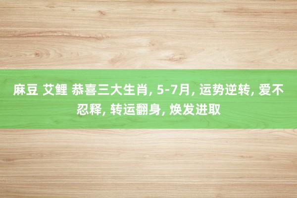 麻豆 艾鲤 恭喜三大生肖， 5-7月， 运势逆转， 爱不忍释， 转运翻身， 焕发进取