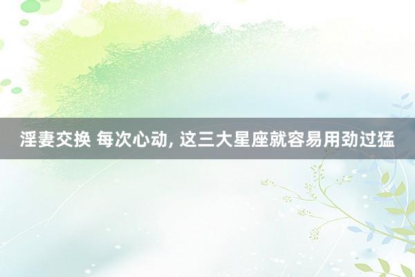 淫妻交换 每次心动， 这三大星座就容易用劲过猛