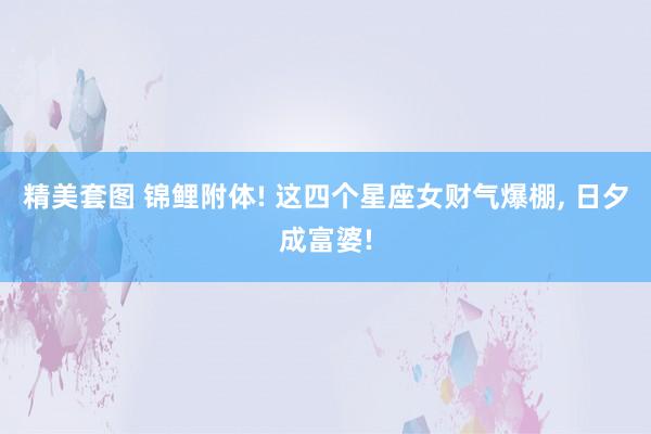 精美套图 锦鲤附体! 这四个星座女财气爆棚， 日夕成富婆!