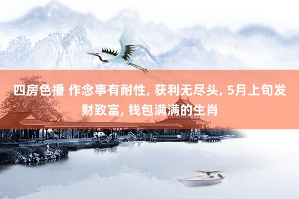 四房色播 作念事有耐性， 获利无尽头， 5月上旬发财致富， 钱包满满的生肖