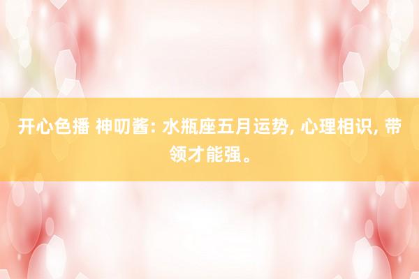 开心色播 神叨酱: 水瓶座五月运势， 心理相识， 带领才能强。