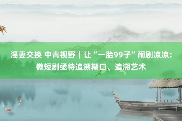淫妻交换 中青视野｜让“一胎99子”闹剧凉凉：微短剧亟待追溯糊口、追溯艺术