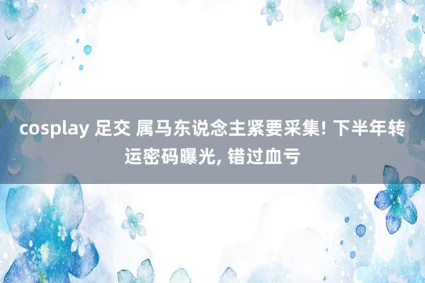 cosplay 足交 属马东说念主紧要采集! 下半年转运密码曝光， 错过血亏